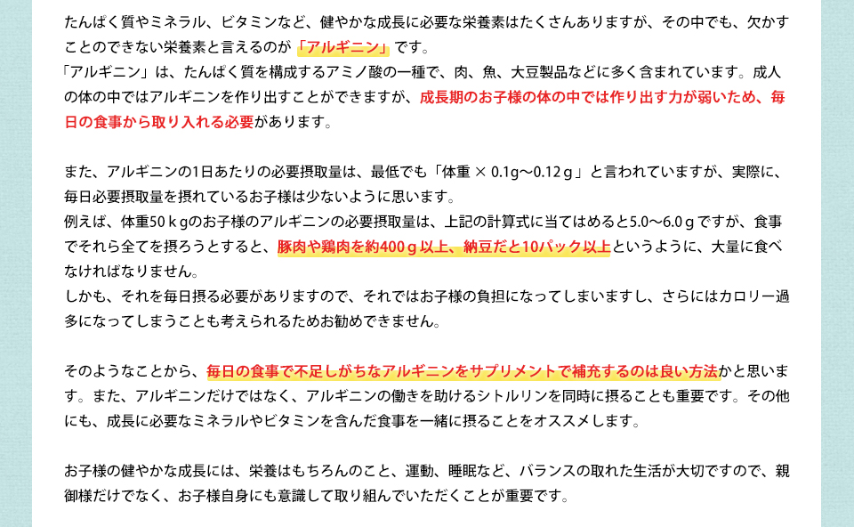 たんぱく質やミネラル、ビタミンなど、健やかな成長に必要な栄養素はたくさんありますが、その中でも、欠かすことのできない栄養素と言えるのが「アルギニン」です。「アルギニン」は、たんぱく質を構成するアミノ酸の一種で、肉、魚、大豆製品などに多く含まれています。成人の体の中ではアルギニンを作り出すことができますが、成長期のお子様の体の中では作り出す力が弱いため、毎日の食事から取り入れる必要があります。また、アルギニンの1日あたりの必要摂取量は、最低でも「体重 × 0.1g~0.12g」と言われていますが、実際に、毎日必要摂取量を摂れているお子様は少ないように思います。例えば、体重50kgのお子様のアルギニンの必要摂取量は、上記の計算式に当てはめると5.0~6.0gですが、食事でそれら全てを摂ろうとすると、豚肉や鶏肉を約400g以上、納豆だと10パック以上というように、大量に食べなければなりません。しかも、それを毎日摂る必要がありますので、それではお子様の負担になってしまいますし、さらにはカロリー過多になってしまうことも考えられるためお勧めできません。そのようなことから、毎日の食事で不足しがちなアルギニンをサプリメントで補充するのは良い方法かと思います。また、アルギニンだけではなく、アルギニンの働きを助けるシトルリンを同時に摂ることも重要です。その他にも、成長に必要なミネラルやビタミンを含んだ食事を一緒に摂ることをオススメします。お子様の健やかな成長には、栄養はもちろんのこと、運動、睡眠など、バランスの取れた生活が大切ですので、親御様だけでなく、お子様自身にも意識して取り組んでいただくことが重要です。