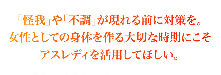 怪我や不調が現れる前に対策を。女性としての身体を作る大切な時期にこそアスレディを活用してほしい。