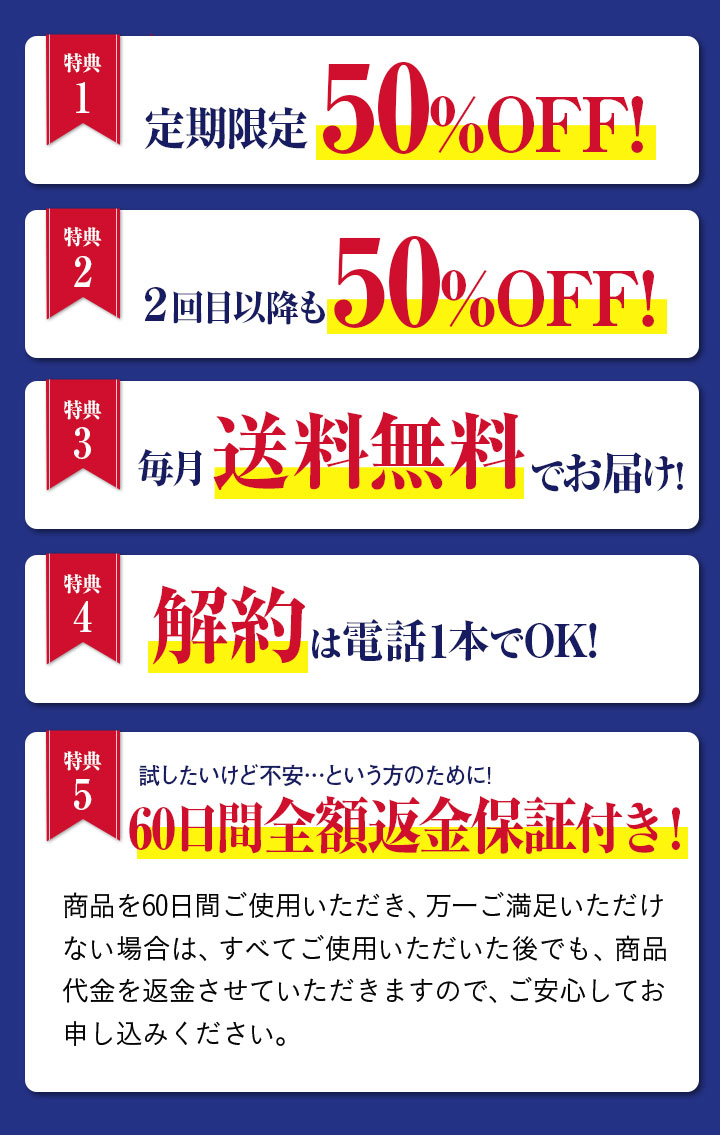 特典1 定期限定50%OFF! 特典2 ２回目以降も50%OFF! 特典3 毎月送料無料でお届け! 特典4 解約は電話1本でOK! 特典5 試したいけど不安…という方のために! 60日間全額返金保証付き！