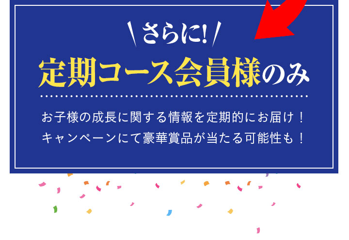 さらに!定期コース会員様のみお子様の成長に関する情報を定期的にお届け！ キャンペーンにて豪華賞品が当たる可能性も！
