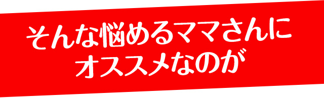 そんな悩めるママさんにオススメなのが