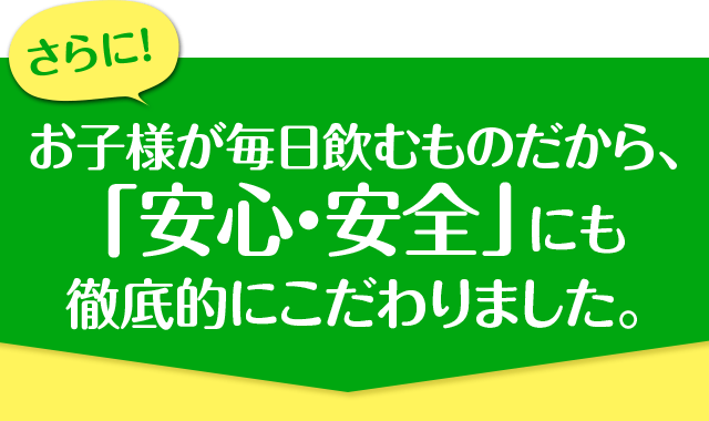 お子様が毎日飲むものだから、「安心・安全」にも徹底的にこだわりました。