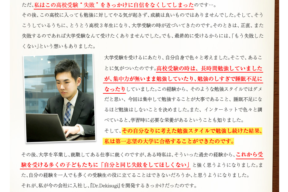 長時間勉強していましたが、集中力がないまま勉強していたり、勉強のしすぎで睡眠不足に。大学受験にあたり、集中して勉強する・睡眠不足になるほど勉強しないということを決めました。また、インターネットで調べて学習時に必要な栄養があることも知りました。その勉強スタイルで勉強し続けた結果、第一志望の大学に合格することができたのです。
