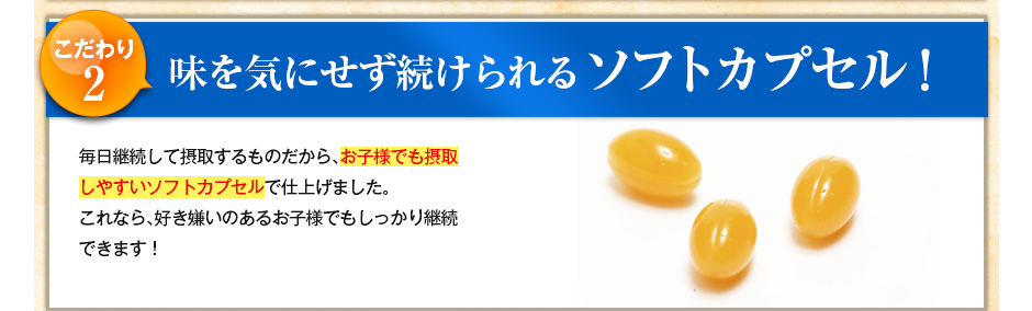 こだわり2 味を気にせず続けられるソフトカプセル!