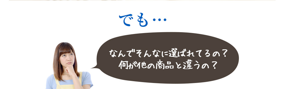 でも・・・なんでそんなに選ばれてるの?何が他の商品とは違うの?