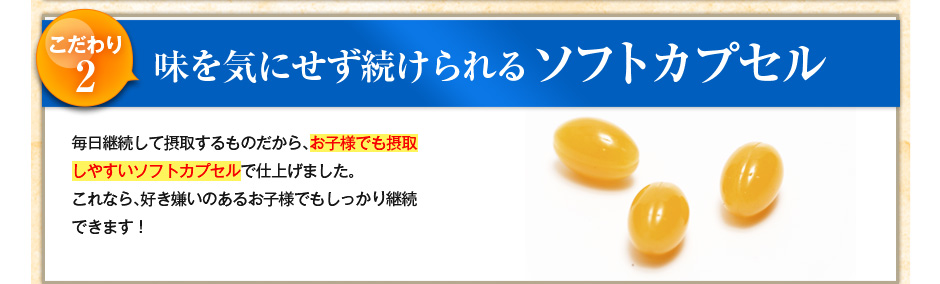 こだわり2 味を気にせず続けられるソフトカプセル!