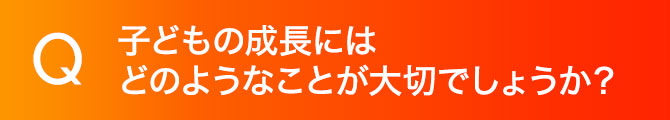 子どもの成長にはどのようなことが大切でしょうか？