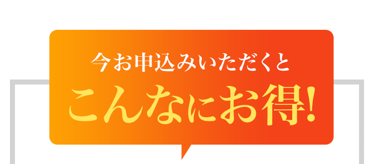 今お申込みいただくとこんなにお得!