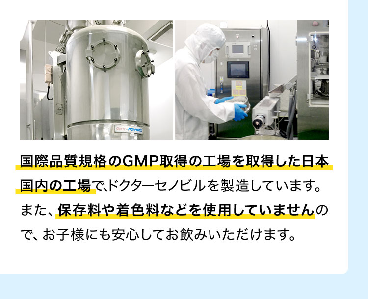 国際品質規格のGMP取得の工場を取得した日本国内の工場で、ドクターセノビルを製造しています。また、保存料や着⾊料、賦形剤などを使⽤していませんので、お⼦様にも安⼼してお飲みいただけます。