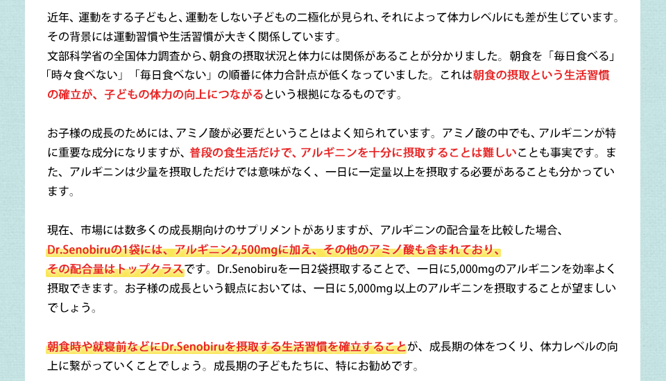 近年、運動をする子どもと、運動をしない子どもの二極化が見られ、それによって体力レベルにも差が生じています。その背景には運動習慣や生活習慣が大きく関係しています。文部科学省の全国体力調査から、朝食の摂取状況と体力には関係があることが分かりました。朝食を「毎日食べる」「時々食べない」「毎日食べない」の順番に体力合計点が低くなっていました。これは朝食の摂取という生活習慣の確立が、子どもの体力の向上につながるという根拠になるものです。お子様の成長のためには、アミノ酸が必要だということはよく知られています。アミノ酸の中でも、アルギニンが特に重要な成分になりますが、普段の食生活だけで、アルギニンを十分に摂取することは難しいことも事実です。また、アルギニンは少量を摂取しただけでは意味がなく、一日に一定量以上を摂取する必要があることも分かっています。現在、市場には数多くの成長期向けのサプリメントがありますが、アルギニンの配合量を比較した場合、Dr.Senobiruの1袋には、アルギニン2,500mgに加え、その他のアミノ酸も含まれており、その配合量はトップクラスです。Dr.Senobiruを一日2袋摂取することで、一日に5,000mgのアルギニンを効率よく摂取できます。お子様の成長という観点においては、一日に5,000mg以上のアルギニンを摂取することが望ましいでしょう。朝食時や就寝前などにDr.Senobiruを摂取する生活習慣を確立することが、成長期の体をつくり、体力レベルの向上に繋がっていくことでしょう。成長期の子どもたちに、特にお勧めです。