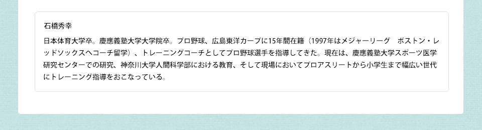 石橋秀幸 日本体育大学卒。慶應義塾大学大学院卒。プロ野球、広島東洋カープに15年間在籍(1997年はメジャーリーグ ボストン・レッドソックスへコーチ留学)、トレーニングコーチとしてプロ野球選手を指導してきた。現在は、慶應義塾大学スポーツ医学研究センターでの研究、神奈川大学人間科学部における教育、そして現場においてプロアスリートから小学生まで幅広い世代にトレーニング指導をおこなっている。