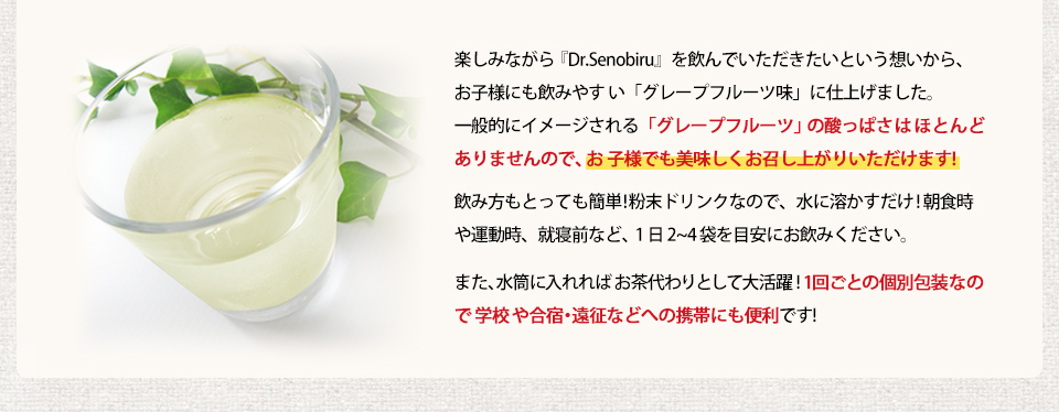 楽しみながら『Dr.Senobiru』を飲んでいただきたいという想いから、お子様にも飲みやす い「グレープフルーツ味」に仕上げました。 一般的にイメージされる「グレープフルーツ」の酸っぱさはほとんどありませんので、お 子様でも美味しくお召し上がりいただけます! 飲み方もとっても簡単!粉末ドリンクなので、水に溶かすだけ! 朝食時や運動時、就寝前など、1 日 2~4 袋を目安にお飲みください。また、水筒に入れればお茶代わりとして大活躍!1 回ごとの個別包装なので学校や合宿・遠征などへの携帯にも便利です!