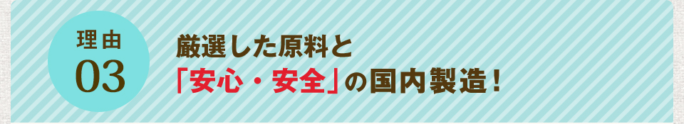 理由03 厳選した原料と「安心・安全」の国内製造!