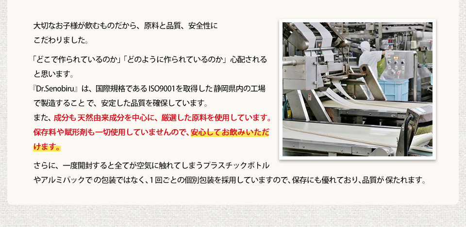 大切なお子様が飲むものだから、原料と品質、安全性にこだわりました。「どこで作られているのか」「どのように作られているのか」心配されると思います。『Dr.Senobiru』は、国際規格である ISO9001 を取得した静岡県内の工場で製造すること で、安定した品質を確保しています。また、成分も天然由来成分を中心に、厳選した原料を使用しています。保存料や賦形剤も一切使用していませんので、安心してお飲みいただけます。さらに、一度開封すると全てが空気に触れてしまうプラスチックボトルやアルミパックで の包装ではなく、1 回ごとの個別包装を採用していますので、保存にも優れており、品質が 保たれます。
