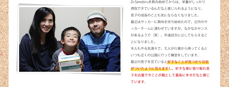 Dr.Senobiruを飲み始めてからは、栄養がしっかり摂取できているんだなと感じられるようになり、息子の成長のことも気にならなくなりました。最近はサッカーに興味を持ち始めたので、近所のサッカーチームに通わせていますが、なかなかセンスがあるようで(笑)、早速試合に出してもらえることになりました。本人もやる気満々で、主人が仕事から帰ってくるといつも近くの公園に行って練習をしています。最近の息子を見ていると好きなことが見つかり自信がついたように見えますし、好きな事に取り組む息子を応援できことが親として最高に幸せだなと感じています。