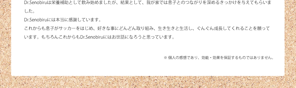 Dr.Senobiruは栄養補助として飲み始めましたが、結果として、我が家では息子とのつながりを深めるきっかけを与えてもらいました。Dr.Senobiruには本当に感謝しています。これからも息子がサッカーをはじめ、好きな事にどんどん取り組み、生き生きと生活し、ぐんぐん成長してくれることを願っています。もちろんこれからもDr.Senobiruにはお世話になろうと思っています。※ 個人の感想であり、効能・効果を保証するものではありません。