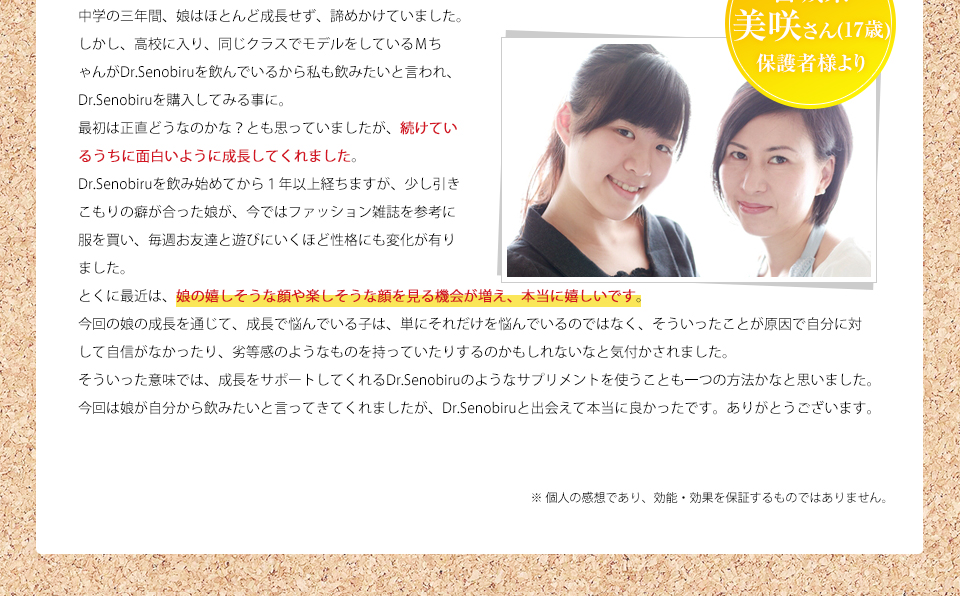 宮崎県 美咲さん 中学の三年間、娘はほとんど成長せず、諦めかけていました。しかし、高校に入り、同じクラスでモデルをしているMちゃんがDr.Senobiruを飲んでいるから私も飲みたいと言われ、Dr.Senobiruを購入してみる事に。最初は正直どうなのかな?とも思っていましたが、続けているうちに面白いように成長してくれました。Dr.Senobiruを飲み始めてから1年以上経ちますが、少し引きこもりの癖が合った娘が、今ではファッション雑誌を参考に服を買い、毎週お友達と遊びにいくほど性格にも変化が有りました。とくに最近は、娘の嬉しそうな顔や楽しそうな顔を見る機会が増え、本当に嬉しいです。今回の娘の成長を通じて、成長で悩んでいる子は、単にそれだけを悩んでいるのではなく、そういったことが原因で自分に対して自信がなかったり、劣等感のようなものを持っていたりするのかもしれないなと気付かされました。そういった意味では、成長をサポートしてくれるDr.Senobiruのようなサプリメントを使うことも一つの方法かなと思いました。今回は娘が自分から飲みたいと言ってきてくれましたが、Dr.Senobiruと出会えて本当に良かったです。ありがとうございます。※ 個人の感想であり、効能・効果を保証するものではありません。