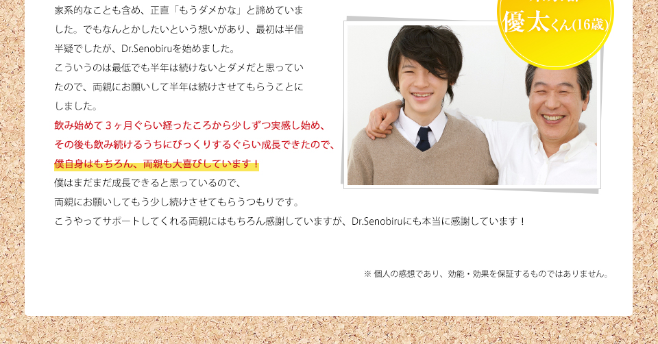 東京都 優太くん 家系的なことも含め、正直「もうダメかな」と諦めていました。でもなんとかしたいという想いがあり、最初は半信半疑でしたが、Dr.Senobiruを始めました。こういうのは最低でも半年は続けないとダメだと思っていたので、両親にお願いして半年は続けさせてもらうことにしました。飲み始めて3ヶ月ぐらい経ったころから少しずつ実感し始め、その後も飲み続けるうちにびっくりするぐらい成長できたので、僕自身はもちろん、両親も大喜びしています!僕はまだまだ成長できると思っているので、両親にお願いしてもう少し続けさせてもらうつもりです。こうやってサポートしてくれる両親にはもちろん感謝していますが、Dr.Senobiruにも本当に感謝しています!※ 個人の感想であり、効能・効果を保証するものではありません。