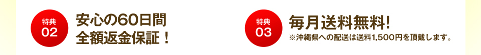 特典02 安心の60日間返金保証! 特典03 毎月送料無料!