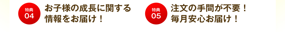 特典04 お子様の成長に関する情報をお届け! 特典05 注文の手間が不要!毎月安心お届け!