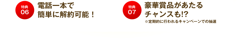 特典06 電話一本で簡単に解約可能! 特典07 豪華商品があたるチャンスも!?