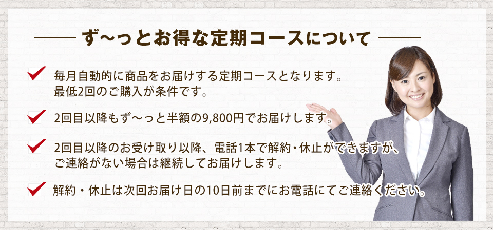 ず?っとお得な定期コースについて 毎月自動的に商品をお届けする定期コースとなります。最低2回のご購入が条件です。2回目以降もず?っと半額の9,800円でお届けします。2回目以降のお受け取り以降、電話1本で解約・休止ができますが、ご連絡がない場合は継続してお届けします。解約・休止は次回お届け日の10日前までにお電話にてご連絡ください。