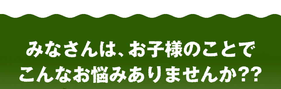 みなさんは、お子様のことでこんなお悩みはありませんか??