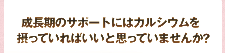 成長期のサポートにはカルシウムを摂っていればいいと思っていませんか?
