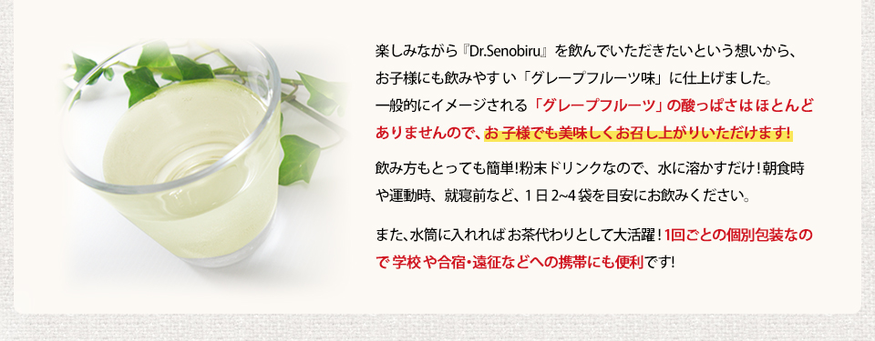 楽しみながら「Dr.Senobiru」を飲んでいただきたいという想いから、お子様にも飲みやすい「グレープフルーツ味」に仕上げました。飲み方もとっても簡単!粉末ドリンクなので、水などに溶かすだけ!朝食時、部活後、就寝前など、1日2?4袋を目安にお飲みください。また、水筒に入れればお茶代わりとして大活躍!1回ごとの個別包装なので学校や合宿・遠征などへの携帯にも便利です!