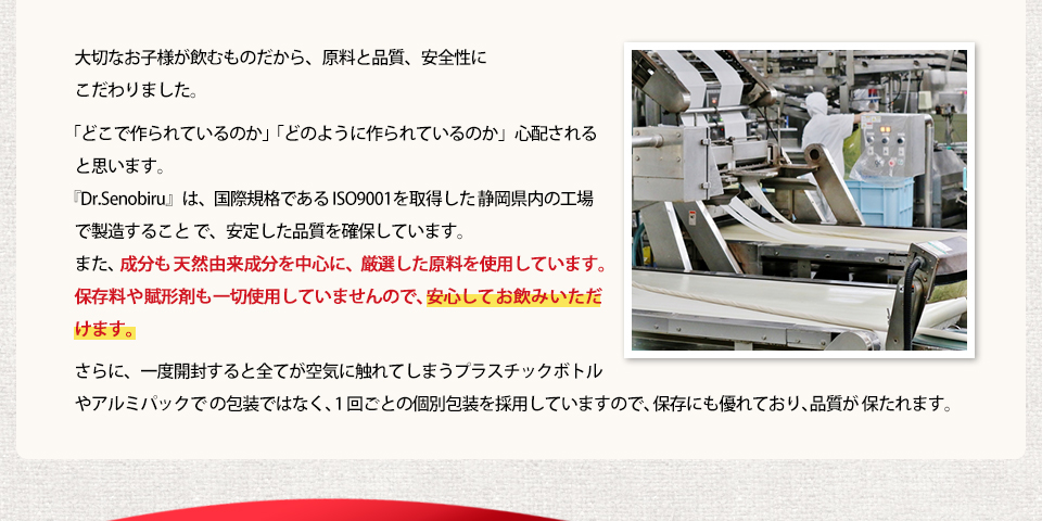 大切なお子様が飲むものだから、品質と安全性にこだわりました。「Dr.Senobiru」の製造工場は静岡県にあり、ISO9001(品質マネジメントシステム)という国際規格を満たした工場で製造されています。また、成分も天然由来成分を中心に、保存料や賦形剤も一切使用していませんので、安心してお飲みいただけます。さらに、一度開封すると全てが空気に触れてしまうプラスチックボトルやアルミパックでの包装ではなく、1回ごとの個別包装を採用していますので、保存にも優れており、品質が保たれます。
