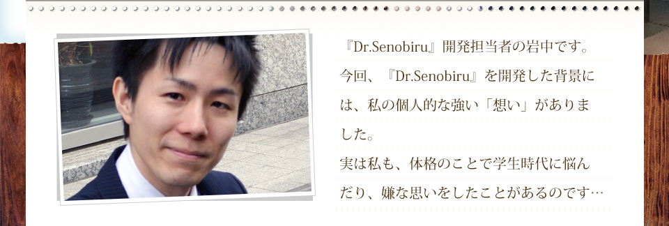 『Dr.Senobiru』開発担当者の岩中です。今回、『Dr.Senobiru』を開発した背景には、私の個人的な強い「想い」がありました。実は私も、体格のことで学生時代に悩んだり、嫌な思いをしたことがあるのです…