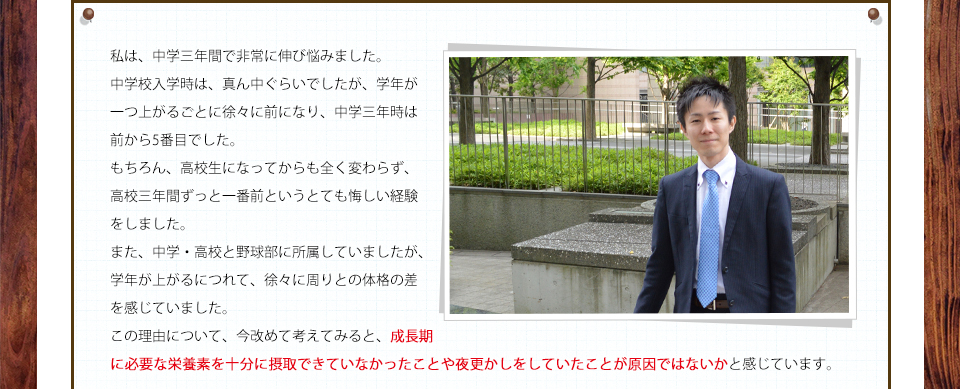 私は、中学三年間で非常に伸び悩みました。中学校入学時は、真ん中ぐらいでしたが、学年が一つ上がるごとに徐々に前になり、中学三年時は前から5番目でした。もちろん、高校生になってからも全く変わらず、高校三年間ずっと一番前というとても悔しい経験をしました。また、中学・高校と野球部に所属していましたが、学年が上がるにつれて、徐々に周りとの体格の差を感じていました。この理由について、今改めて考えてみると、成長期に必要な栄養素を十分に摂取できていなかったことや夜更かしをしていたことが原因ではないかと感じています。