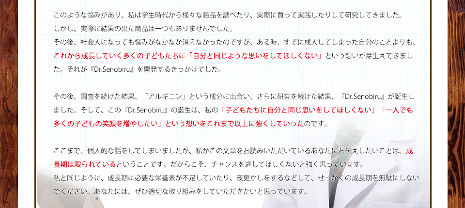 このような悩みがあり、私は学生時代から様々な商品を調べたり、実際に買って実践したりして研究してきました。しかし、実際に結果の出た商品は一つもありませんでした。その後、社会人になっても悩みがなかなか消えなかったのですが、ある時、すでに成人してしまった自分のことよりも、これから成長していく多くの子どもたちに「自分と同じような思いをしてほしくない」という想いが芽生えてきました。それが『Dr.Senobiru』を開発するきっかけでした。その後、調査を続けた結果、「アルギニン」という成分に出合い、さらに研究を続けた結果、『Dr.Senobiru』が誕生しました。そして、この『Dr.Senobiru』の誕生は、私の「子どもたちに自分と同じ思いをしてほしくない」「一人でも多くの子どもの笑顔を増やしたい」という想いをこれまで以上に強くしていったのです。ここまで、個人的な話をしてしまいましたが、私がこの文章をお読みいただいているあなたにお伝えしたいことは、成長期は限られているということです。だからこそ、チャンスを逃してほしくないと強く思っています。私と同じように、成長期に必要な栄養素が不足していたり、夜更かしをするなどして、せっかくの成長期を無駄にしないでください。あなたには、ぜひ適切な取り組みをしていただきたいと思っています。