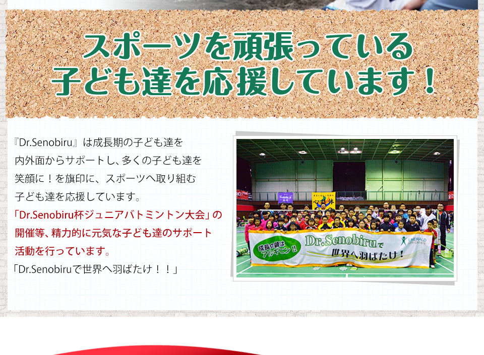 『Dr.Senobiru』は成長期の子ども達を内外面からサポートし、多くの子ども達を笑顔に!を旗印に、スポーツへ取り組む子ども達を応援しています。「Dr.Senobiru杯ジュニアバトミントン大会」の開催等、精力的に元気な子ども達のサポート活動を行っています。「Dr.Senobiruで世界へ羽ばたけ!!」