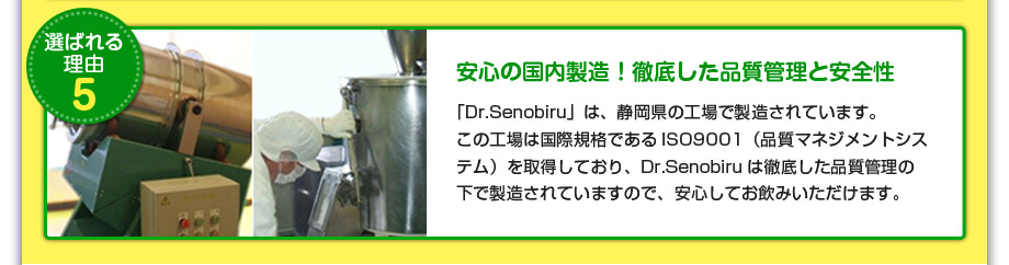 安心の国内製造！徹底した品質管理と安全性
『Dr.Senobiru』は、静岡県の工場で製造されています。
この工場は国際規格であるISO9001（品質マネジメントシステム）を取得しており、Dr.Senobiruは徹底した品質管理の下で製造されていますので、安心してお飲みいただけます。